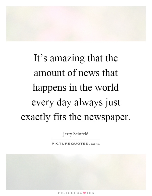 It's amazing that the amount of news that happens in the world every day always just exactly fits the newspaper Picture Quote #1
