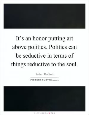 It’s an honor putting art above politics. Politics can be seductive in terms of things reductive to the soul Picture Quote #1