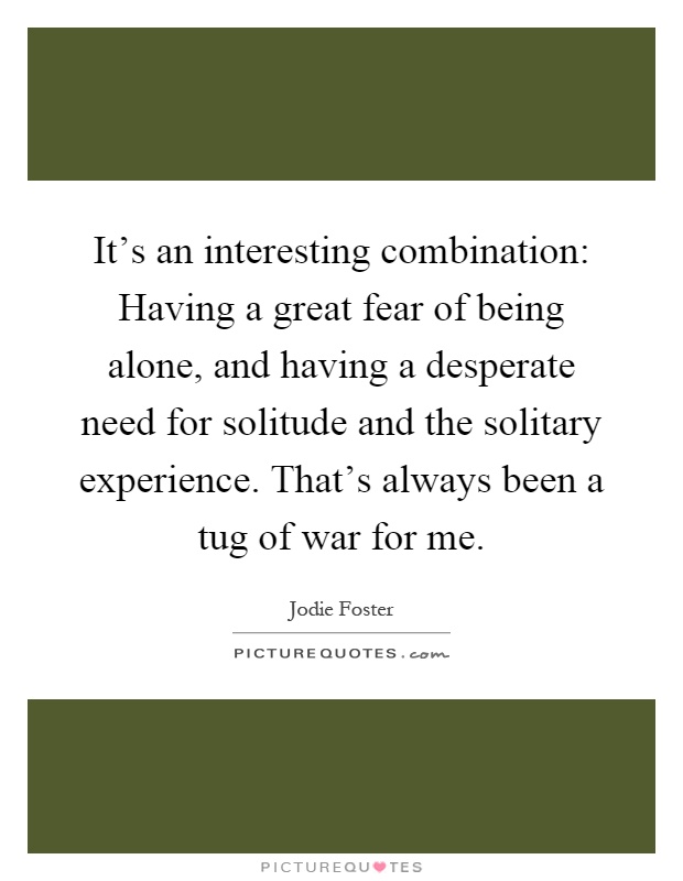It's an interesting combination: Having a great fear of being alone, and having a desperate need for solitude and the solitary experience. That's always been a tug of war for me Picture Quote #1