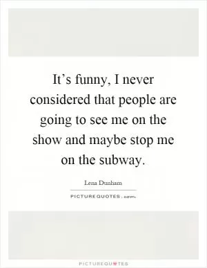 It’s funny, I never considered that people are going to see me on the show and maybe stop me on the subway Picture Quote #1