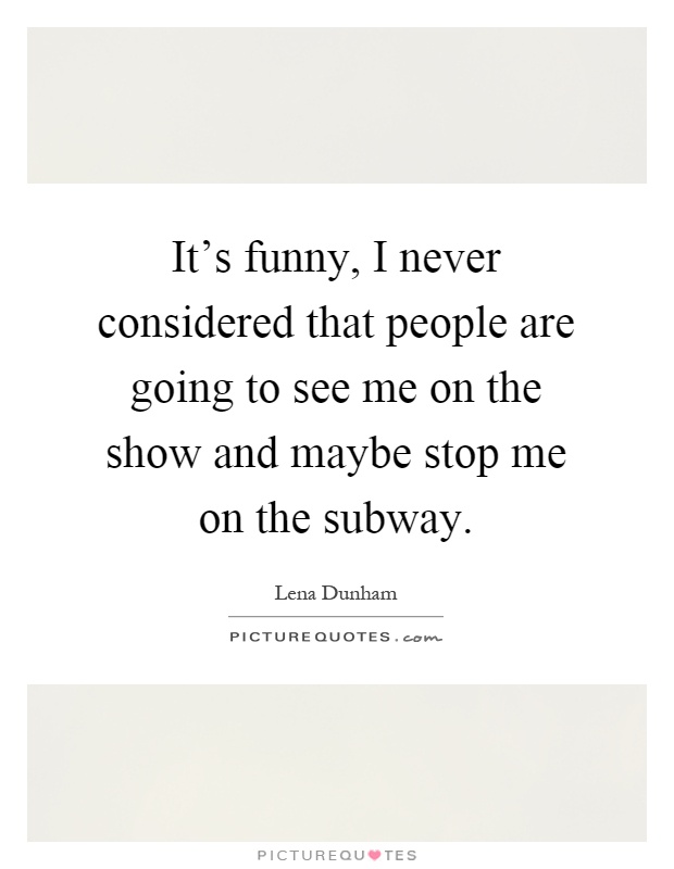 It's funny, I never considered that people are going to see me on the show and maybe stop me on the subway Picture Quote #1