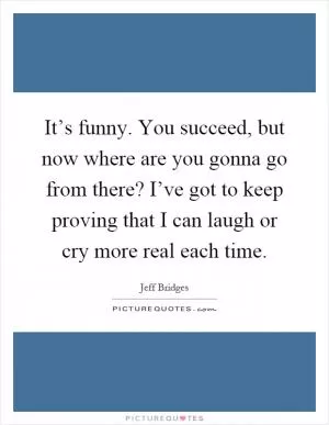 It’s funny. You succeed, but now where are you gonna go from there? I’ve got to keep proving that I can laugh or cry more real each time Picture Quote #1