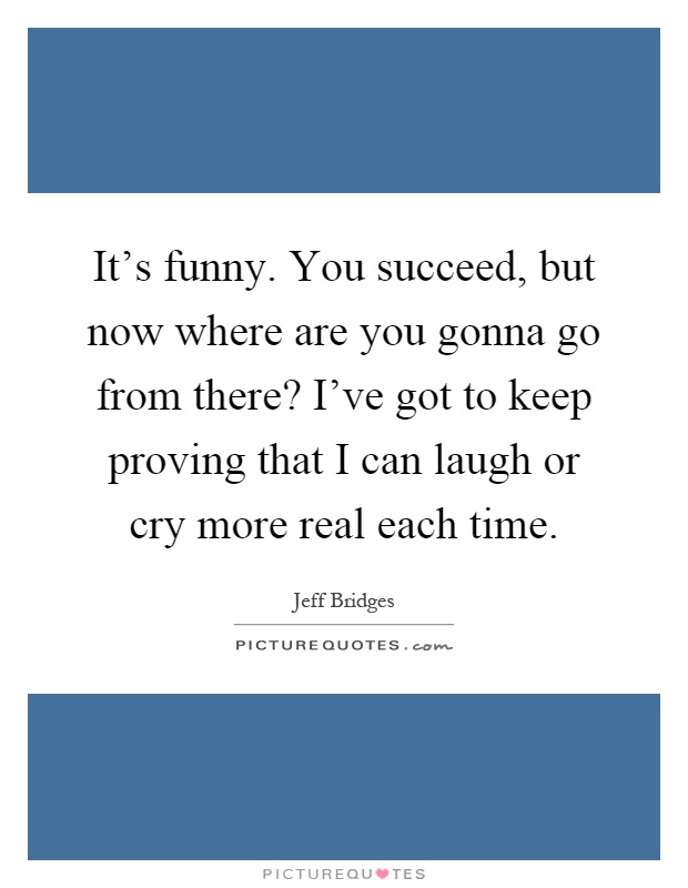 It's funny. You succeed, but now where are you gonna go from there? I've got to keep proving that I can laugh or cry more real each time Picture Quote #1