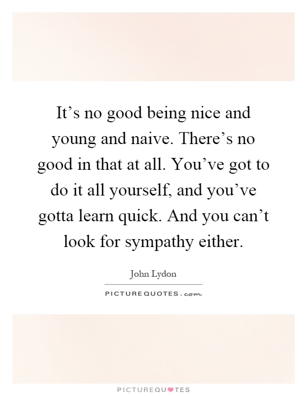 It's no good being nice and young and naive. There's no good in that at all. You've got to do it all yourself, and you've gotta learn quick. And you can't look for sympathy either Picture Quote #1
