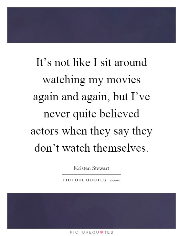 It's not like I sit around watching my movies again and again, but I've never quite believed actors when they say they don't watch themselves Picture Quote #1