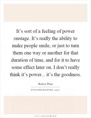 It’s sort of a feeling of power onstage. It’s really the ability to make people smile, or just to turn them one way or another for that duration of time, and for it to have some effect later on. I don’t really think it’s power... it’s the goodness Picture Quote #1