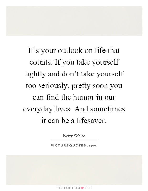It's your outlook on life that counts. If you take yourself lightly and don't take yourself too seriously, pretty soon you can find the humor in our everyday lives. And sometimes it can be a lifesaver Picture Quote #1