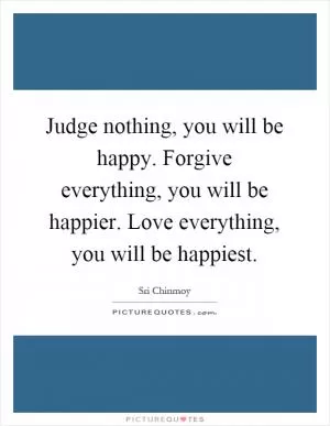 Judge nothing, you will be happy. Forgive everything, you will be happier. Love everything, you will be happiest Picture Quote #1