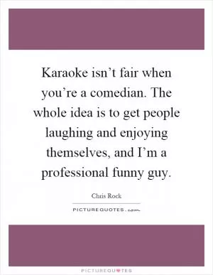 Karaoke isn’t fair when you’re a comedian. The whole idea is to get people laughing and enjoying themselves, and I’m a professional funny guy Picture Quote #1