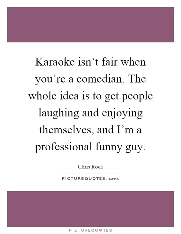 Karaoke isn't fair when you're a comedian. The whole idea is to get people laughing and enjoying themselves, and I'm a professional funny guy Picture Quote #1