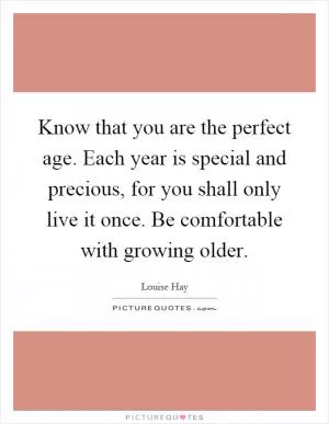 Know that you are the perfect age. Each year is special and precious, for you shall only live it once. Be comfortable with growing older Picture Quote #1