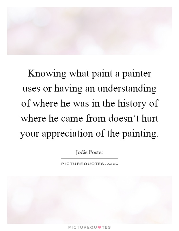 Knowing what paint a painter uses or having an understanding of where he was in the history of where he came from doesn't hurt your appreciation of the painting Picture Quote #1