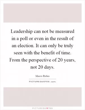 Leadership can not be measured in a poll or even in the result of an election. It can only be truly seen with the benefit of time. From the perspective of 20 years, not 20 days Picture Quote #1