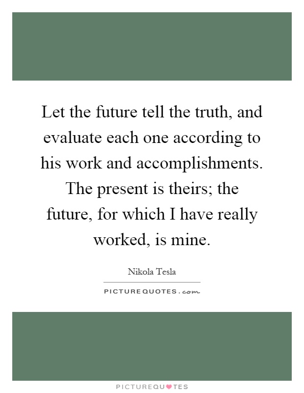 Let the future tell the truth, and evaluate each one according to his work and accomplishments. The present is theirs; the future, for which I have really worked, is mine Picture Quote #1