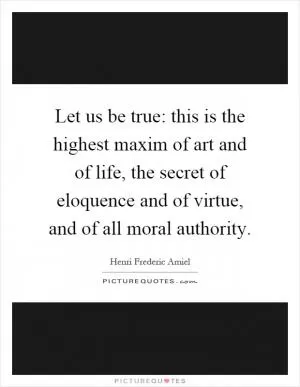 Let us be true: this is the highest maxim of art and of life, the secret of eloquence and of virtue, and of all moral authority Picture Quote #1