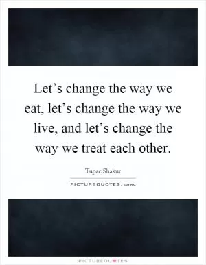 Let’s change the way we eat, let’s change the way we live, and let’s change the way we treat each other Picture Quote #1