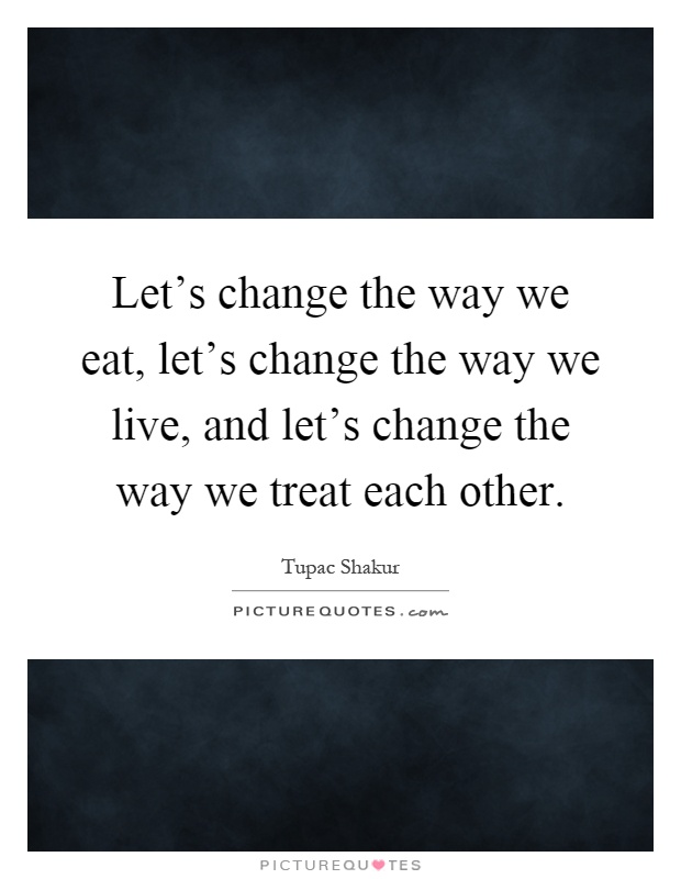Let's change the way we eat, let's change the way we live, and let's change the way we treat each other Picture Quote #1