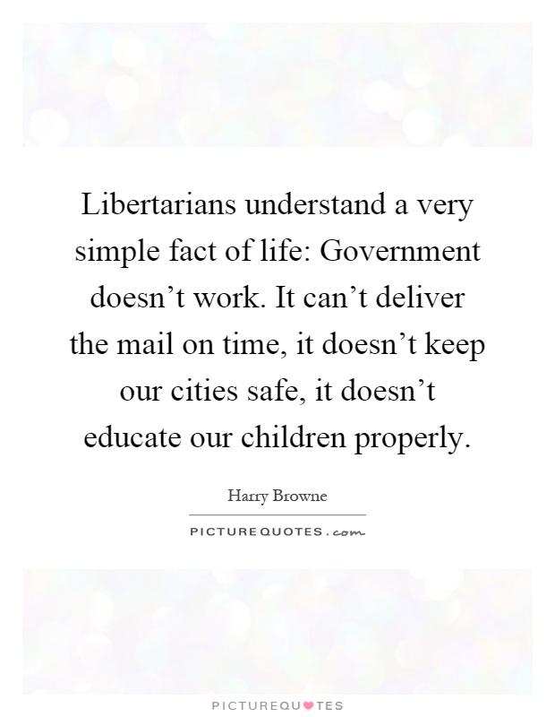 Libertarians understand a very simple fact of life: Government doesn't work. It can't deliver the mail on time, it doesn't keep our cities safe, it doesn't educate our children properly Picture Quote #1