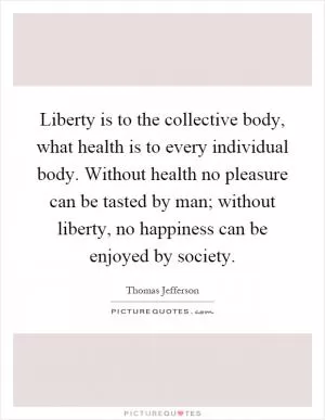 Liberty is to the collective body, what health is to every individual body. Without health no pleasure can be tasted by man; without liberty, no happiness can be enjoyed by society Picture Quote #1