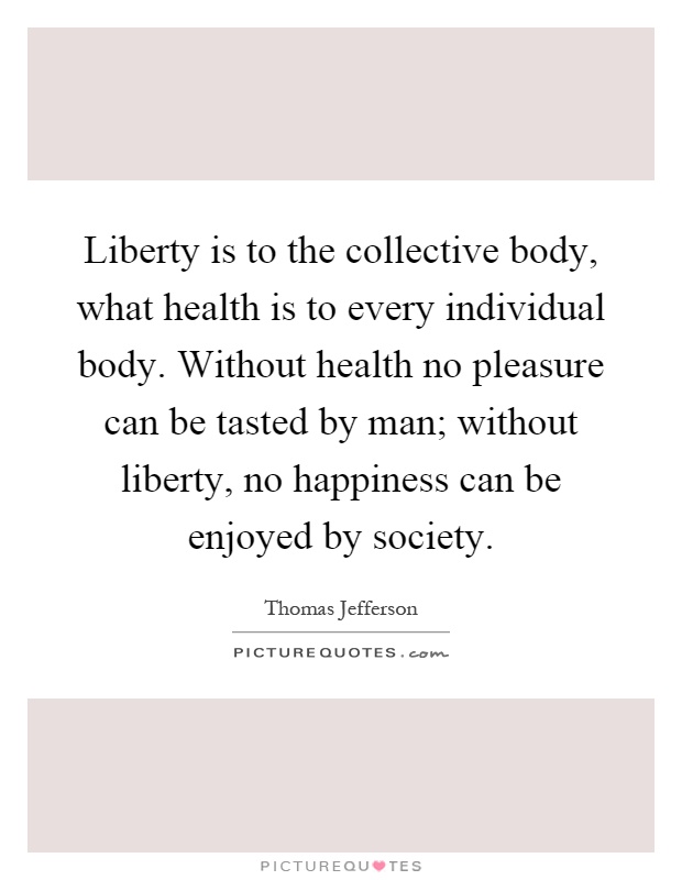 Liberty is to the collective body, what health is to every individual body. Without health no pleasure can be tasted by man; without liberty, no happiness can be enjoyed by society Picture Quote #1