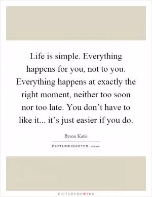 Life is simple. Everything happens for you, not to you. Everything happens at exactly the right moment, neither too soon nor too late. You don’t have to like it... it’s just easier if you do Picture Quote #1