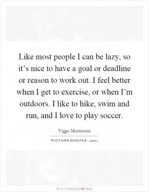 Like most people I can be lazy, so it’s nice to have a goal or deadline or reason to work out. I feel better when I get to exercise, or when I’m outdoors. I like to hike, swim and run, and I love to play soccer Picture Quote #1