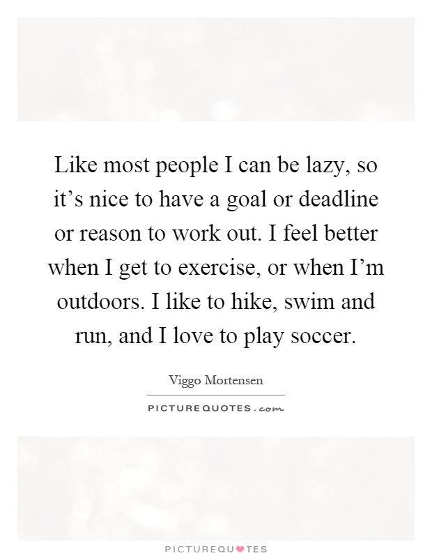 Like most people I can be lazy, so it's nice to have a goal or deadline or reason to work out. I feel better when I get to exercise, or when I'm outdoors. I like to hike, swim and run, and I love to play soccer Picture Quote #1