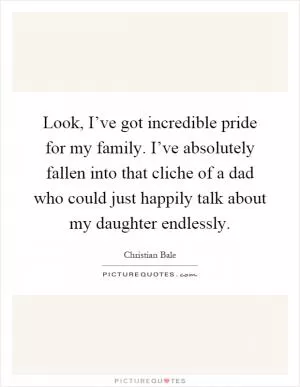 Look, I’ve got incredible pride for my family. I’ve absolutely fallen into that cliche of a dad who could just happily talk about my daughter endlessly Picture Quote #1