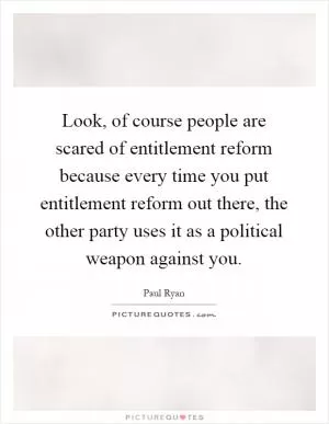 Look, of course people are scared of entitlement reform because every time you put entitlement reform out there, the other party uses it as a political weapon against you Picture Quote #1