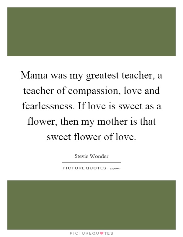 Mama was my greatest teacher, a teacher of compassion, love and fearlessness. If love is sweet as a flower, then my mother is that sweet flower of love Picture Quote #1