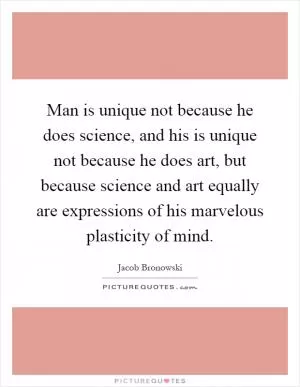 Man is unique not because he does science, and his is unique not because he does art, but because science and art equally are expressions of his marvelous plasticity of mind Picture Quote #1