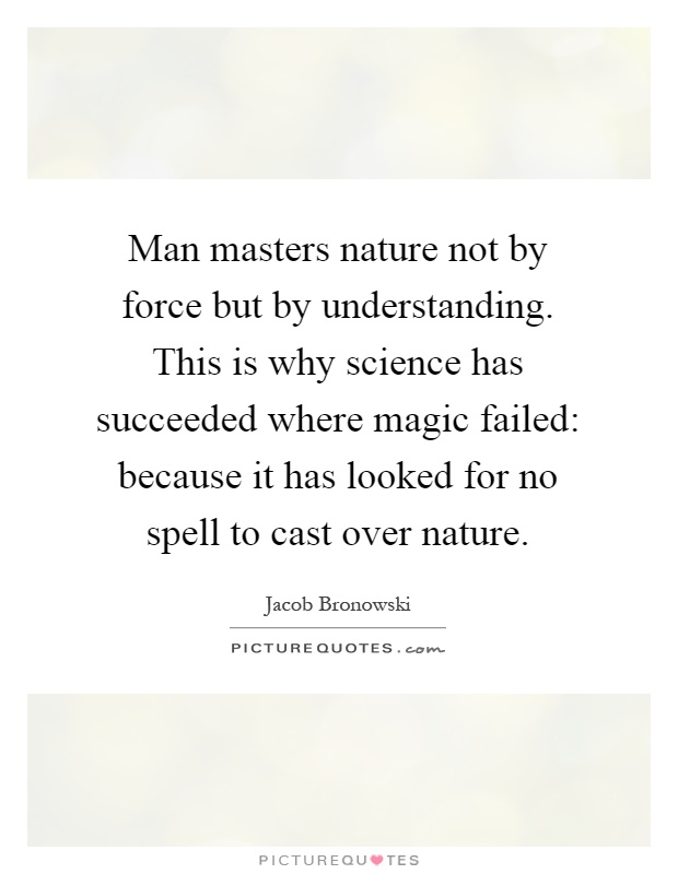 Man masters nature not by force but by understanding. This is why science has succeeded where magic failed: because it has looked for no spell to cast over nature Picture Quote #1