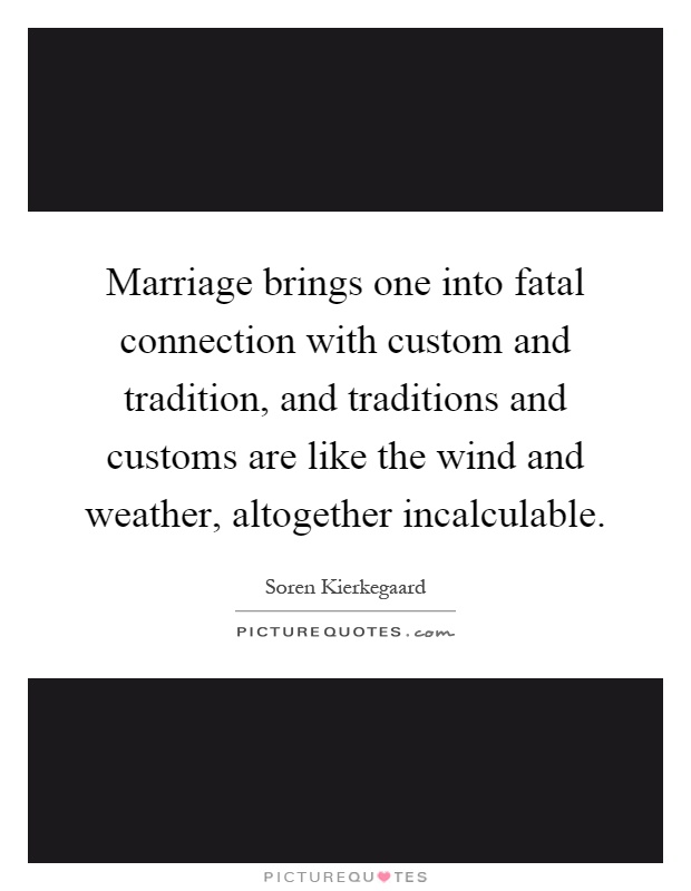 Marriage brings one into fatal connection with custom and tradition, and traditions and customs are like the wind and weather, altogether incalculable Picture Quote #1