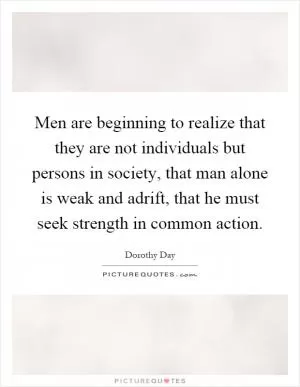Men are beginning to realize that they are not individuals but persons in society, that man alone is weak and adrift, that he must seek strength in common action Picture Quote #1
