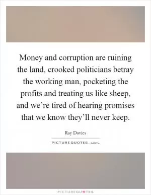 Money and corruption are ruining the land, crooked politicians betray the working man, pocketing the profits and treating us like sheep, and we’re tired of hearing promises that we know they’ll never keep Picture Quote #1
