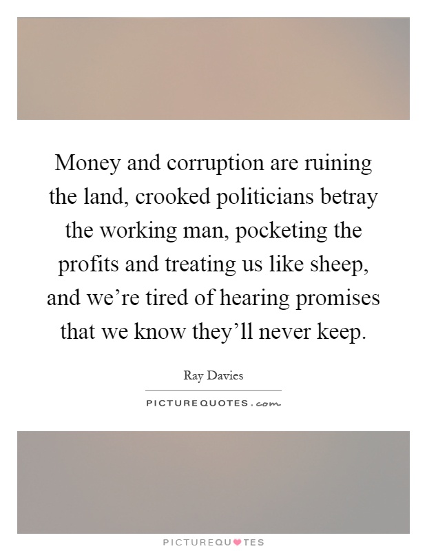 Money and corruption are ruining the land, crooked politicians betray the working man, pocketing the profits and treating us like sheep, and we're tired of hearing promises that we know they'll never keep Picture Quote #1