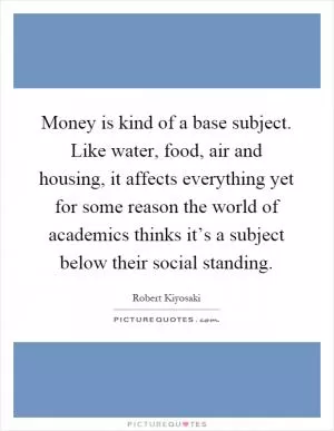 Money is kind of a base subject. Like water, food, air and housing, it affects everything yet for some reason the world of academics thinks it’s a subject below their social standing Picture Quote #1