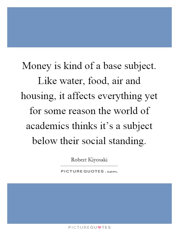 Money is kind of a base subject. Like water, food, air and housing, it affects everything yet for some reason the world of academics thinks it's a subject below their social standing Picture Quote #1