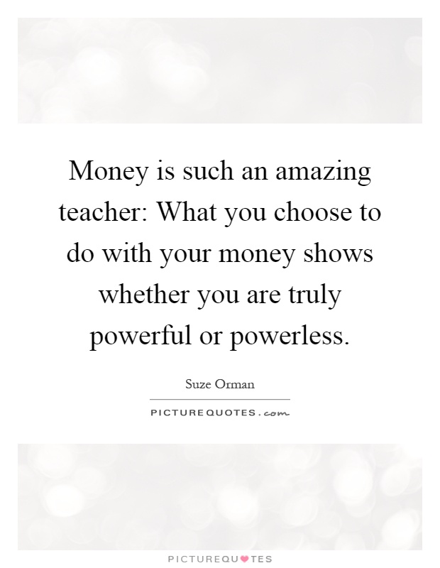 Money is such an amazing teacher: What you choose to do with your money shows whether you are truly powerful or powerless Picture Quote #1