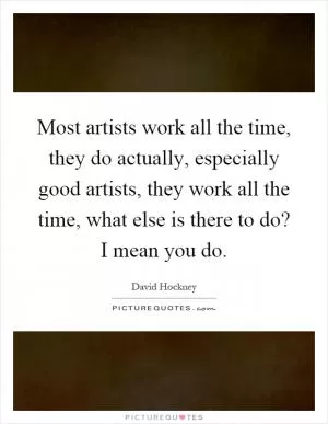 Most artists work all the time, they do actually, especially good artists, they work all the time, what else is there to do? I mean you do Picture Quote #1