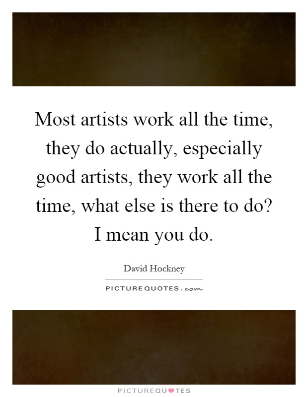 Most artists work all the time, they do actually, especially good artists, they work all the time, what else is there to do? I mean you do Picture Quote #1