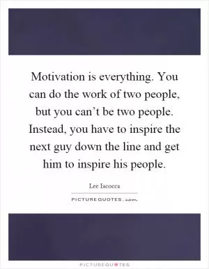 Motivation is everything. You can do the work of two people, but you can’t be two people. Instead, you have to inspire the next guy down the line and get him to inspire his people Picture Quote #1