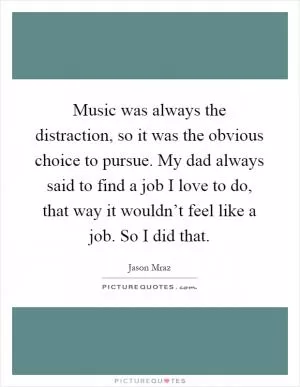 Music was always the distraction, so it was the obvious choice to pursue. My dad always said to find a job I love to do, that way it wouldn’t feel like a job. So I did that Picture Quote #1