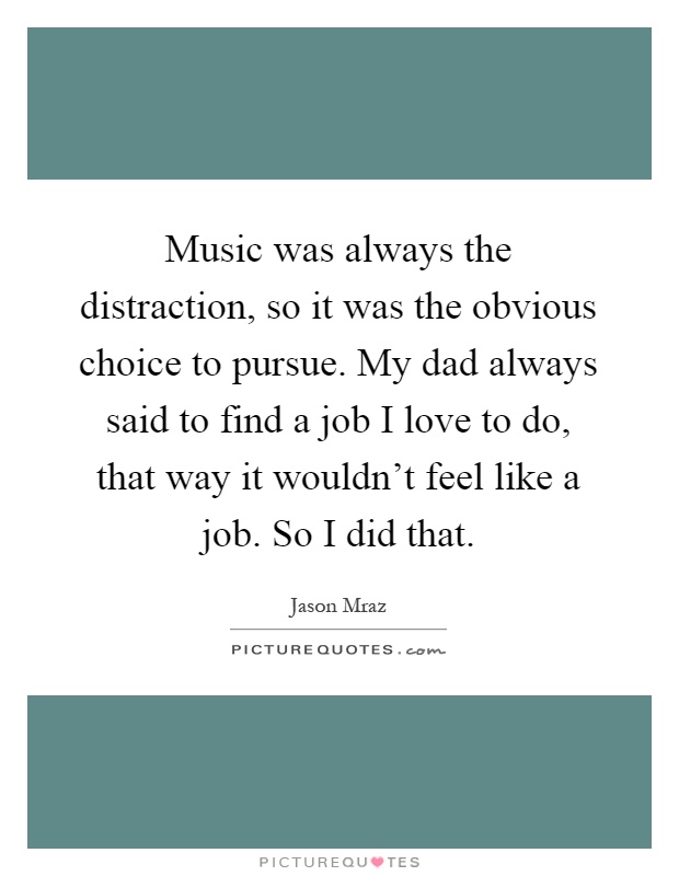 Music was always the distraction, so it was the obvious choice to pursue. My dad always said to find a job I love to do, that way it wouldn't feel like a job. So I did that Picture Quote #1