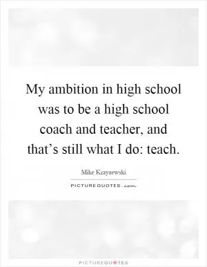My ambition in high school was to be a high school coach and teacher, and that’s still what I do: teach Picture Quote #1