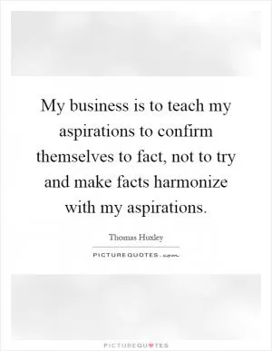 My business is to teach my aspirations to confirm themselves to fact, not to try and make facts harmonize with my aspirations Picture Quote #1