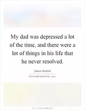 My dad was depressed a lot of the time, and there were a lot of things in his life that he never resolved Picture Quote #1