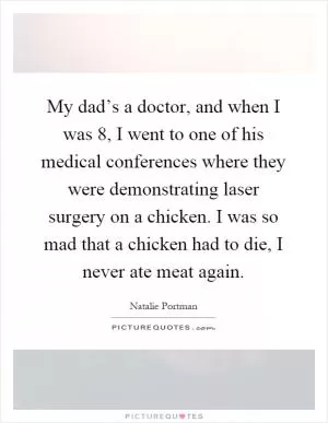 My dad’s a doctor, and when I was 8, I went to one of his medical conferences where they were demonstrating laser surgery on a chicken. I was so mad that a chicken had to die, I never ate meat again Picture Quote #1