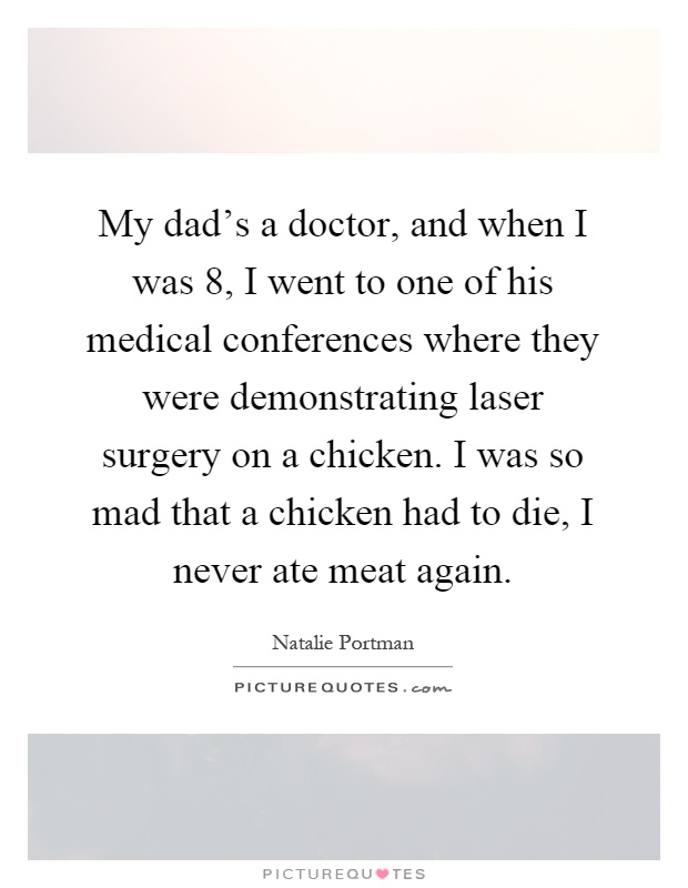 My dad's a doctor, and when I was 8, I went to one of his medical conferences where they were demonstrating laser surgery on a chicken. I was so mad that a chicken had to die, I never ate meat again Picture Quote #1