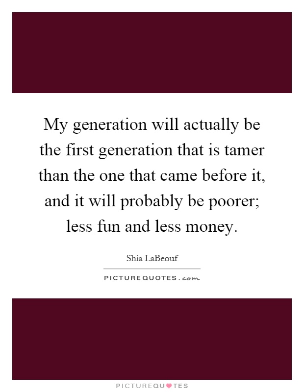 My generation will actually be the first generation that is tamer than the one that came before it, and it will probably be poorer; less fun and less money Picture Quote #1